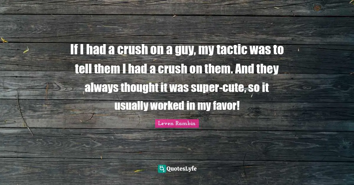 If I had a crush on a guy, my tactic was to tell them I had a crush on them. And they always thought it was super-cute, so it usually worked in my favor!