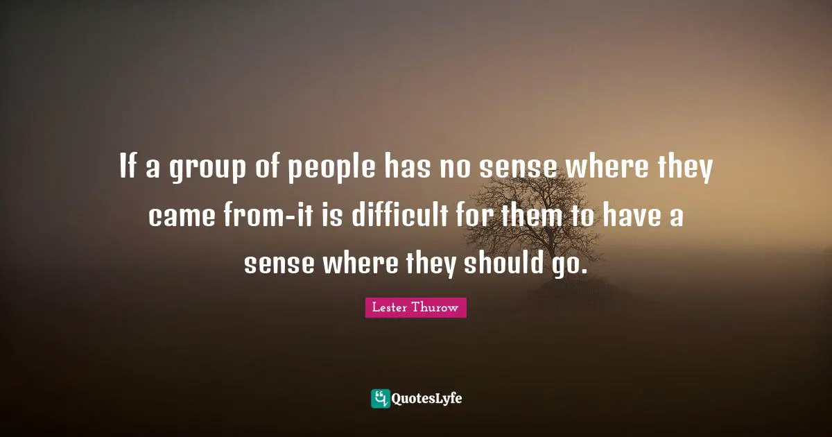 If a group of people has no sense where they came from-it is difficult for them to have a sense where they should go.