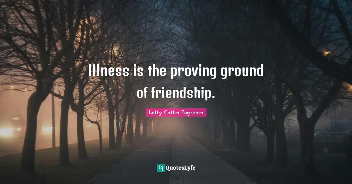 Illness is the proving ground of friendship.