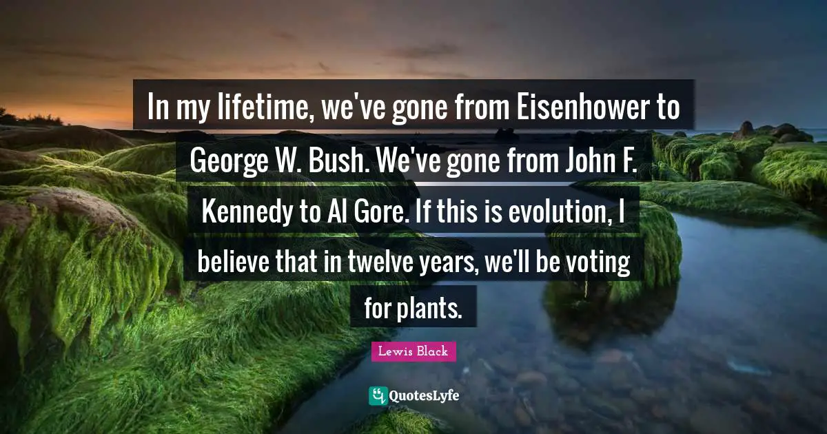 Lewis Black Quotes: "In my lifetime, we've gone from Eisenhower to George W. Bush. We've gone from John F. Kennedy to Al Gore. If this is evolution, I believe that in twelve years, we'll be voting for plants."