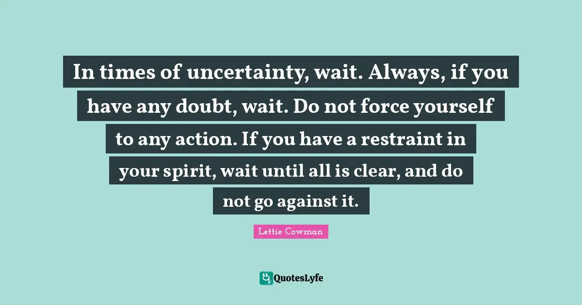 Lettie Cowman Quotes: "In times of uncertainty, wait. Always, if you have any doubt, wait. Do not force yourself to any action. If you have a restraint in your spirit, wait until all is clear, and do not go against it."