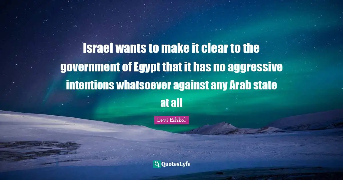 Israel wants to make it clear to the government of Egypt that it has no aggressive intentions whatsoever against any Arab state at all