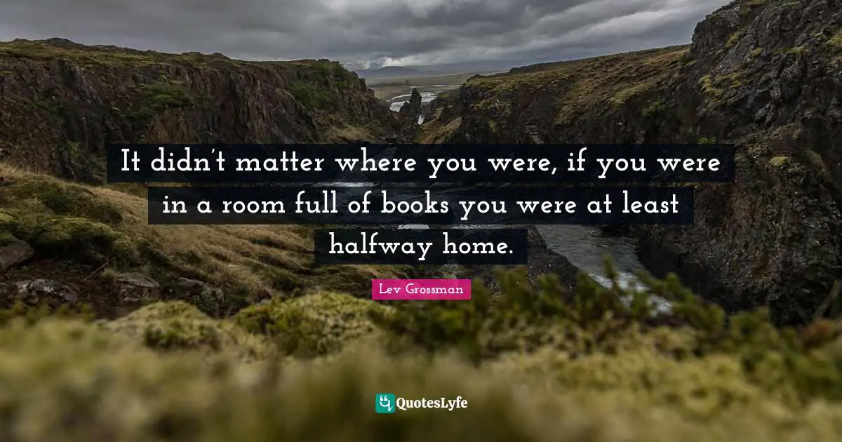 It didn’t matter where you were, if you were in a room full of books you were at least halfway home.