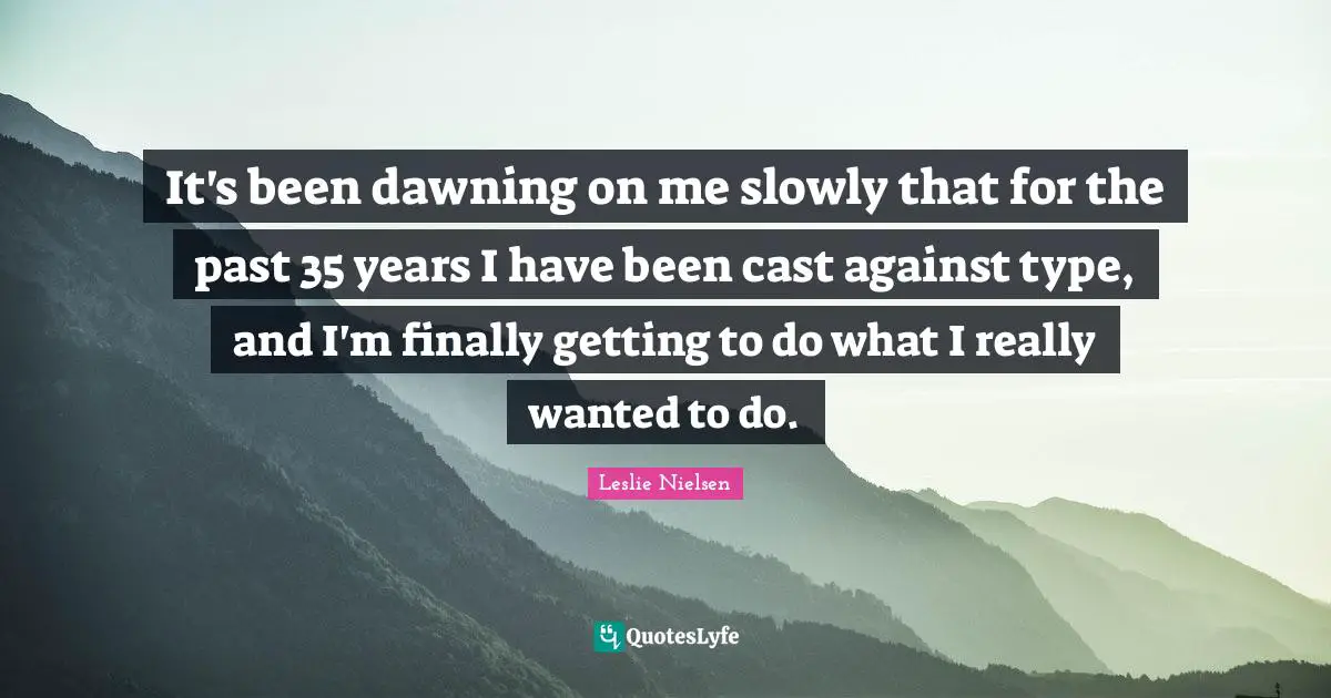 It's been dawning on me slowly that for the past 35 years I have been cast against type, and I'm finally getting to do what I really wanted to do.