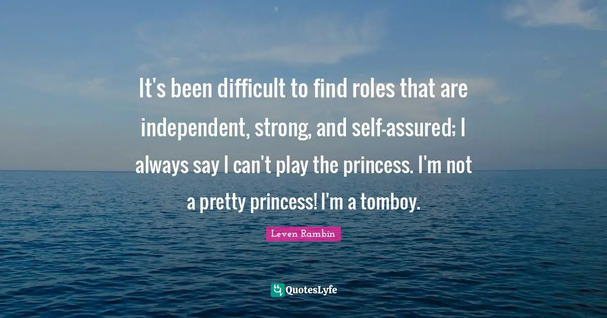 It's been difficult to find roles that are independent, strong, and self-assured; I always say I can't play the princess. I'm not a pretty princess! I'm a tomboy.