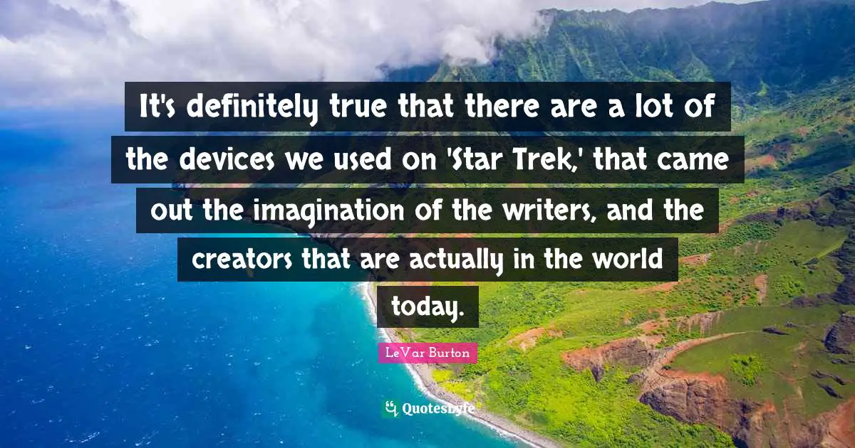It's definitely true that there are a lot of the devices we used on 'Star Trek,' that came out the imagination of the writers, and the creators that are actually in the world today.