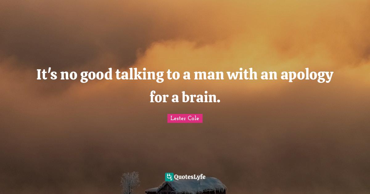 It's no good talking to a man with an apology for a brain.