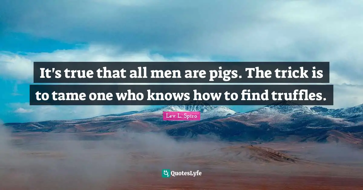 It's true that all men are pigs. The trick is to tame one who knows how to find truffles.