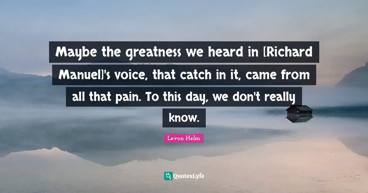 Maybe the greatness we heard in [Richard Manuel]'s voice, that catch in it, came from all that pain. To this day, we don't really know.