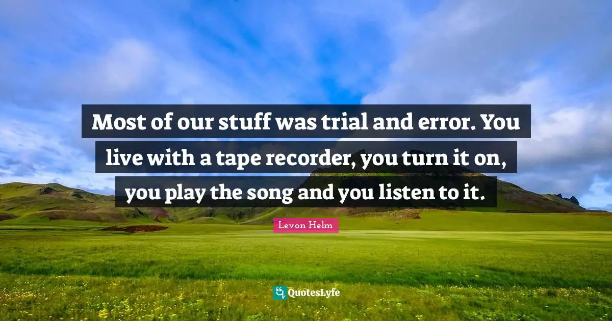 Most of our stuff was trial and error. You live with a tape recorder, you turn it on, you play the song and you listen to it.