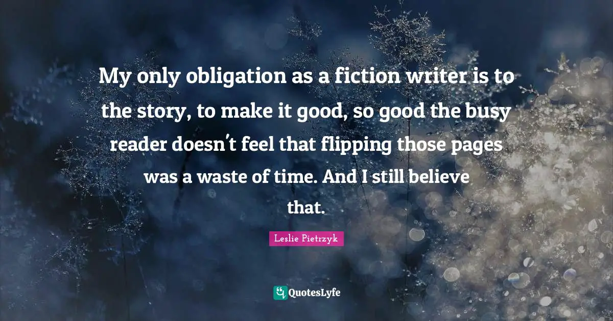 My only obligation as a fiction writer is to the story, to make it good, so good the busy reader doesn't feel that flipping those pages was a waste of time. And I still believe that.