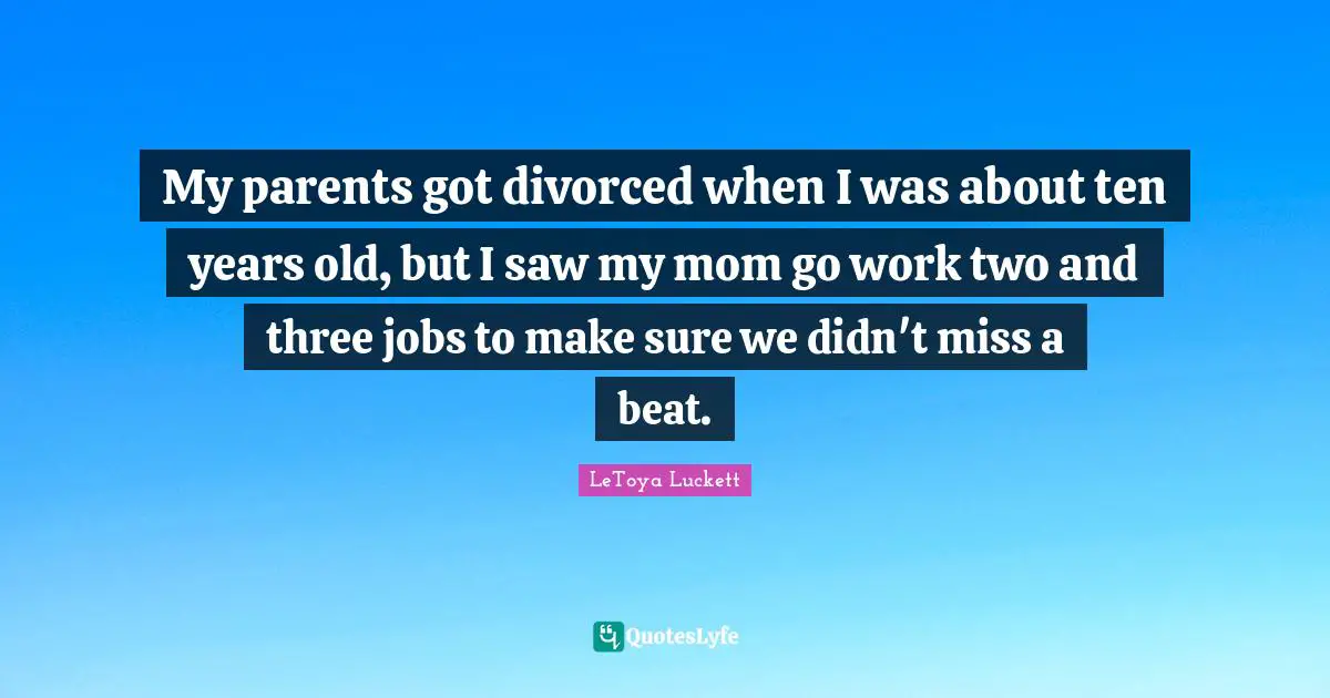 My parents got divorced when I was about ten years old, but I saw my mom go work two and three jobs to make sure we didn't miss a beat.