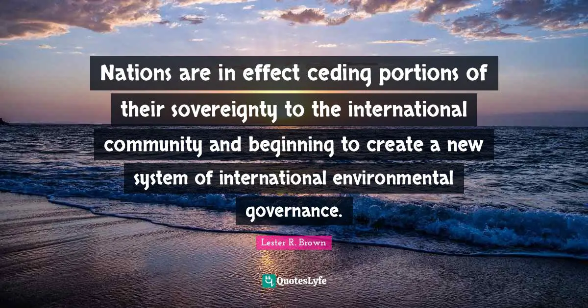 Lester R. Brown Quotes: "Nations are in effect ceding portions of their sovereignty to the international community and beginning to create a new system of international environmental governance."