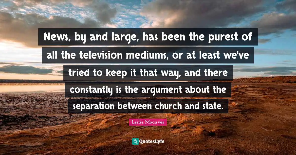 News, by and large, has been the purest of all the television mediums, or at least we've tried to keep it that way, and there constantly is the argument about the separation between church and state.
