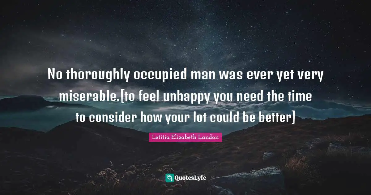 No thoroughly occupied man was ever yet very miserable.[to feel unhappy you need the time to consider how your lot could be better]