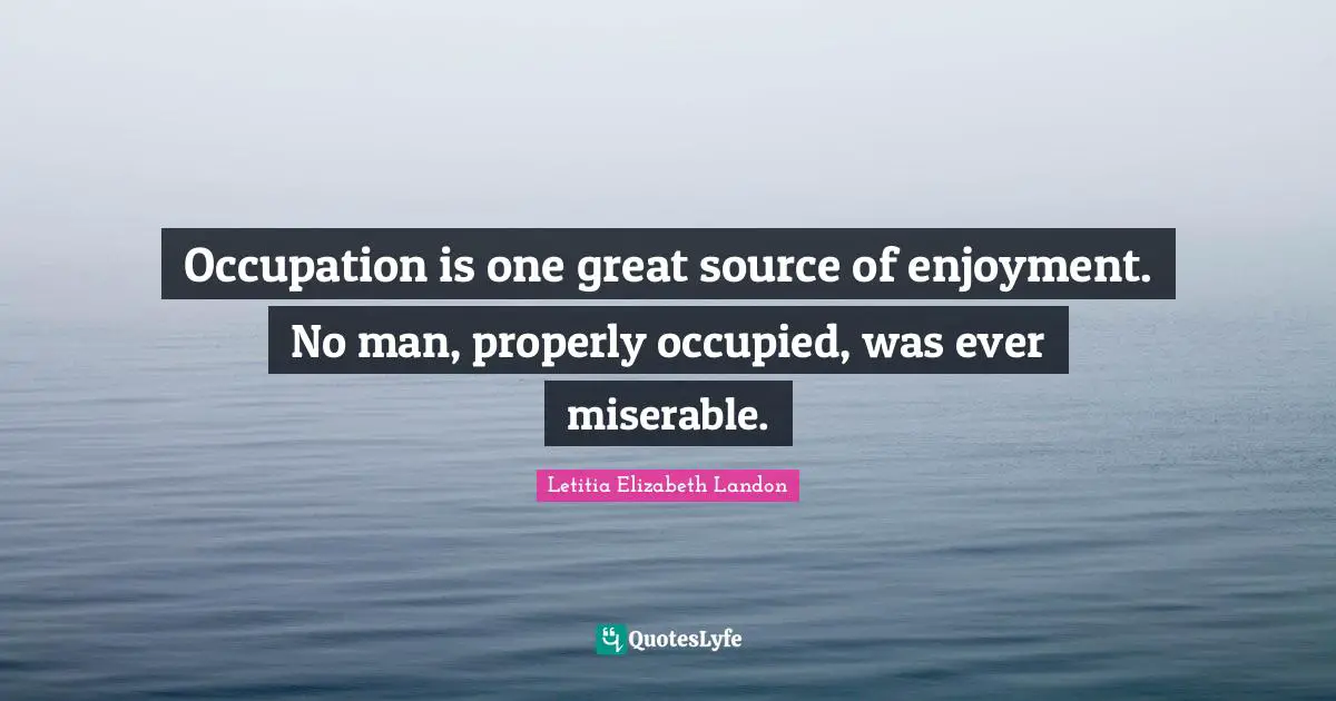 Occupation is one great source of enjoyment. No man, properly occupied, was ever miserable.