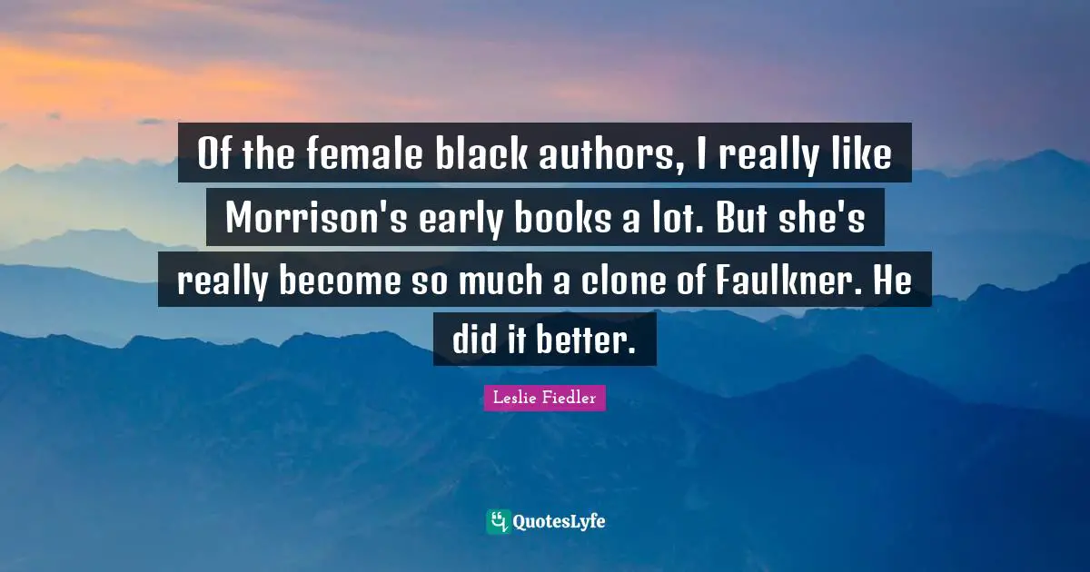 Of the female black authors, I really like Morrison's early books a lot. But she's really become so much a clone of Faulkner. He did it better.