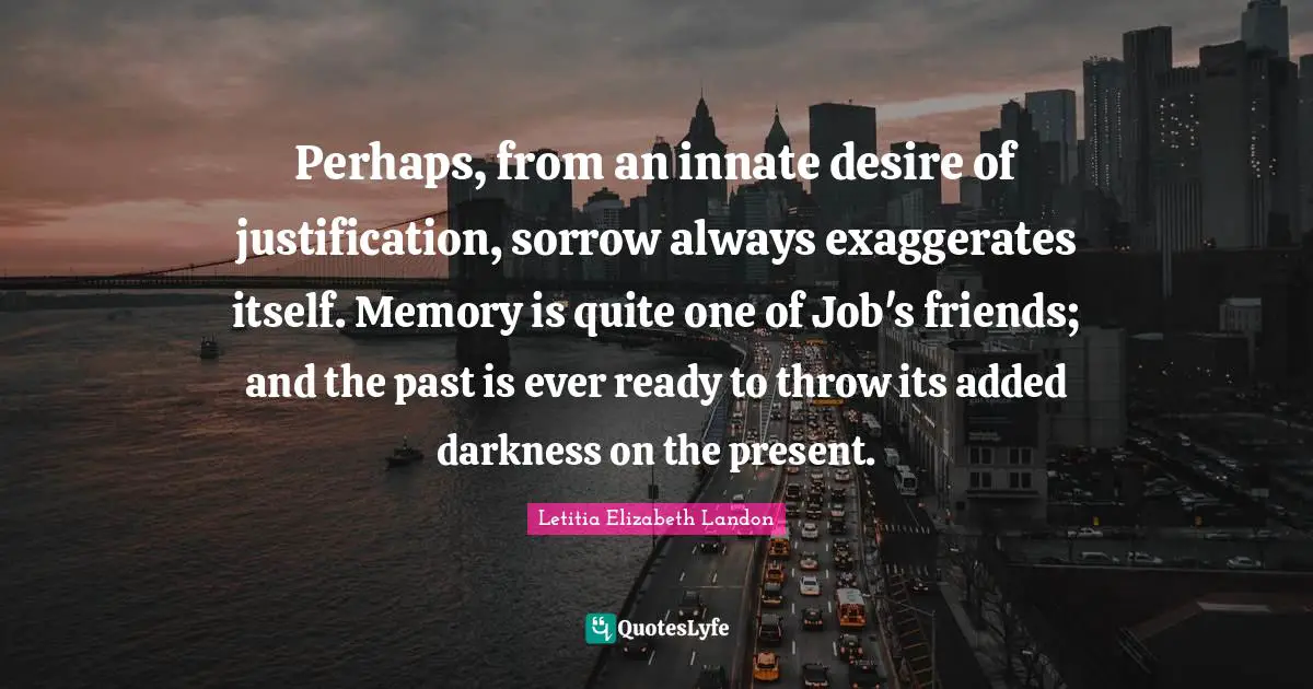 Letitia Elizabeth Landon Quotes: "Perhaps, from an innate desire of justification, sorrow always exaggerates itself. Memory is quite one of Job's friends; and the past is ever ready to throw its added darkness on the present."