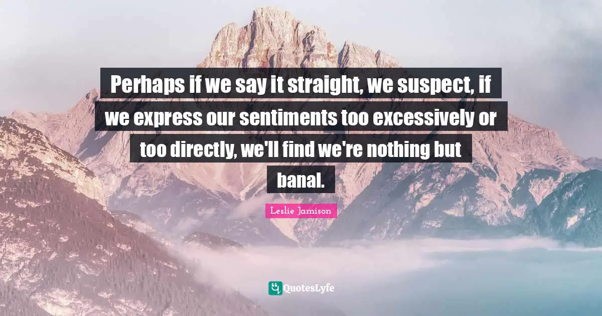 Perhaps if we say it straight, we suspect, if we express our sentiments too excessively or too directly, we'll find we're nothing but banal.