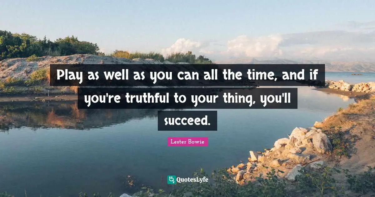 Play as well as you can all the time, and if you're truthful to your thing, you'll succeed.