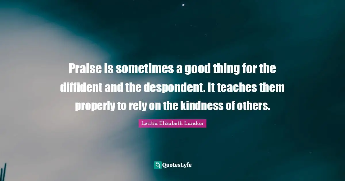Praise is sometimes a good thing for the diffident and the despondent. It teaches them properly to rely on the kindness of others.