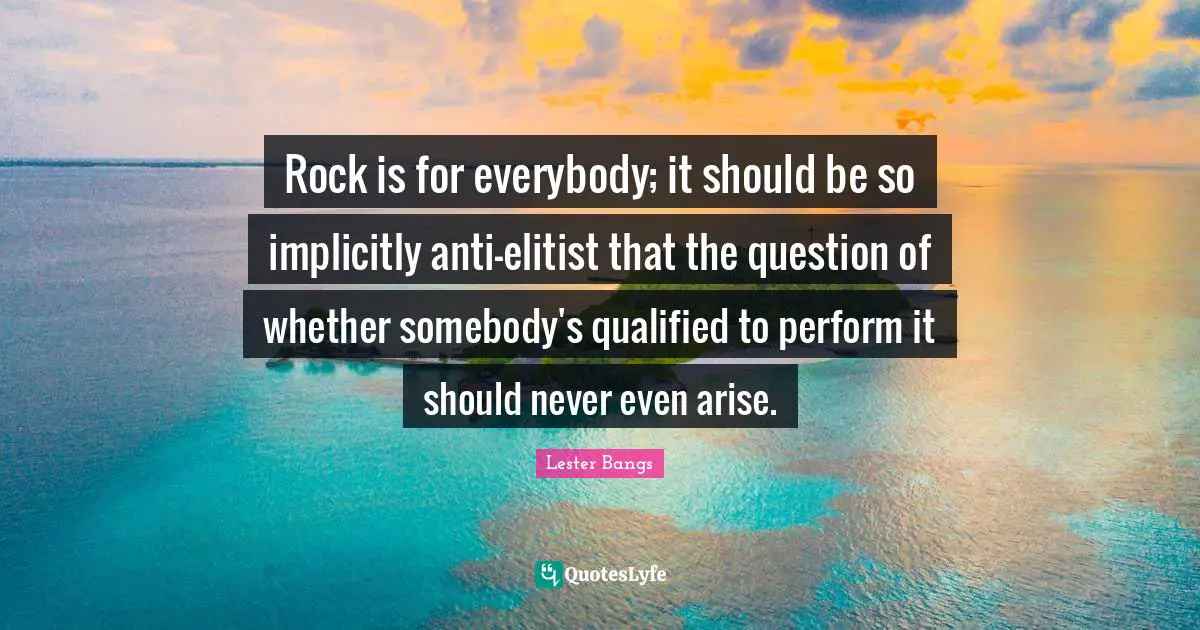 Rock is for everybody; it should be so implicitly anti-elitist that the question of whether somebody's qualified to perform it should never even arise.