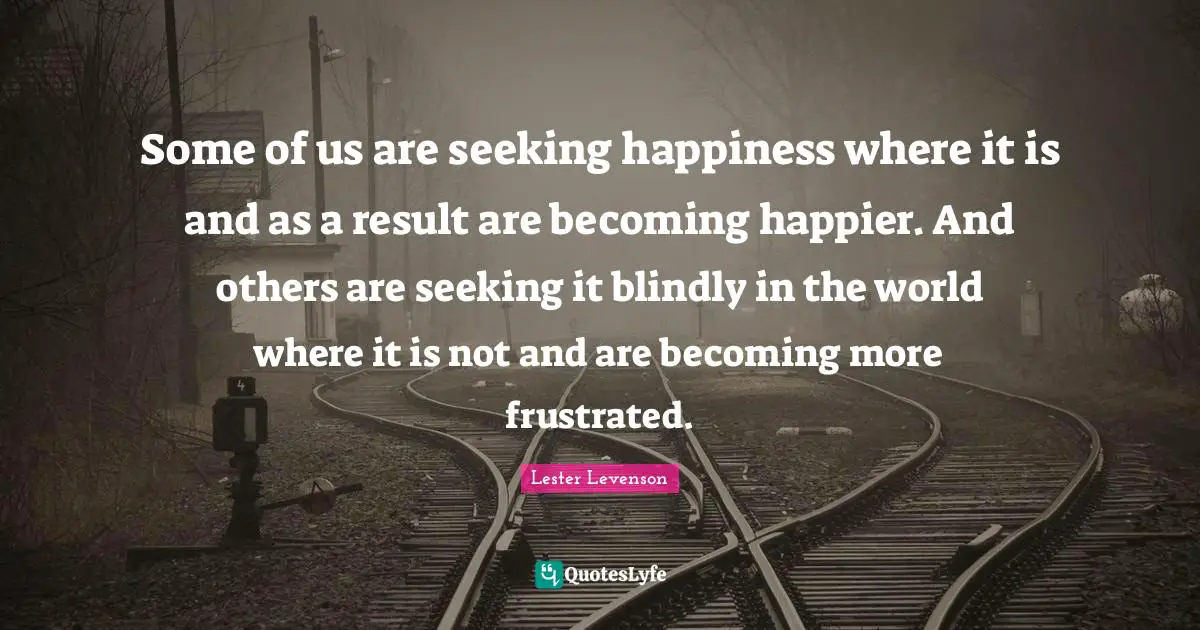 Some of us are seeking happiness where it is and as a result are becoming happier. And others are seeking it blindly in the world where it is not and are becoming more frustrated.