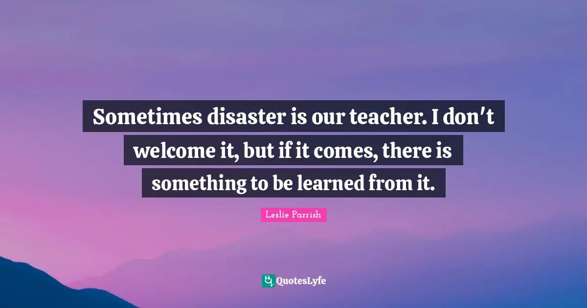 Sometimes disaster is our teacher. I don't welcome it, but if it comes, there is something to be learned from it.