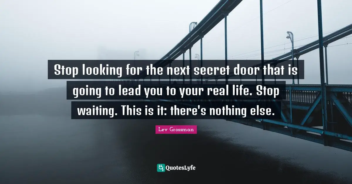 Stop looking for the next secret door that is going to lead you to your real life. Stop waiting. This is it: there's nothing else.
