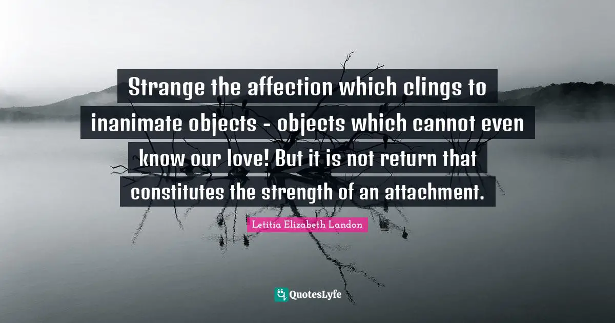 Letitia Elizabeth Landon Quotes: "Strange the affection which clings to inanimate objects - objects which cannot even know our love! But it is not return that constitutes the strength of an attachment."