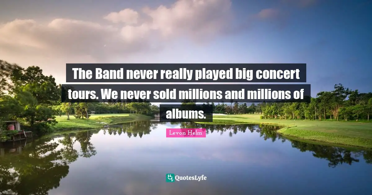 The Band never really played big concert tours. We never sold millions and millions of albums.