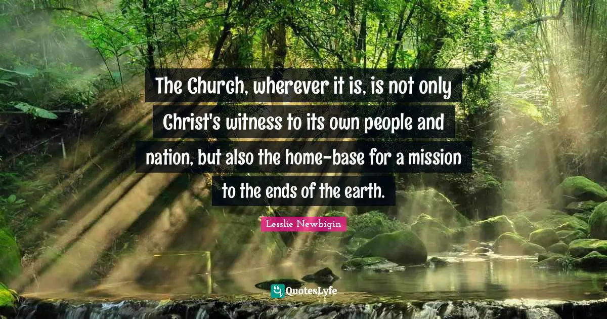 The Church, wherever it is, is not only Christ's witness to its own people and nation, but also the home-base for a mission to the ends of the earth.