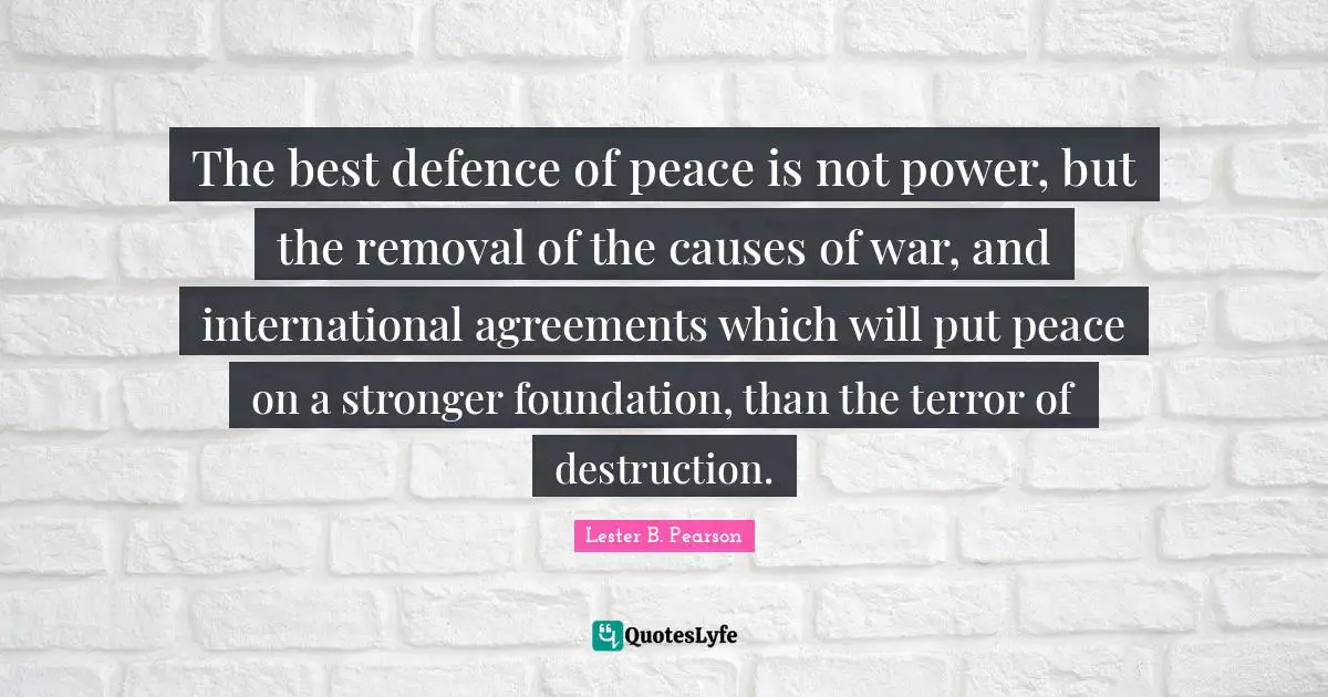 Lester B. Pearson Quotes: The best defence of peace is not power, but the removal of the causes of war, and international agreements which will put peace on a stronger foundation, than the terror of destruction.
