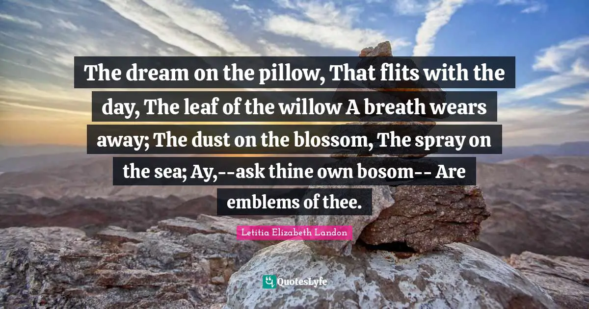 Letitia Elizabeth Landon Quotes: "The dream on the pillow, That flits with the day, The leaf of the willow A breath wears away; The dust on the blossom, The spray on the sea; Ay,--ask thine own bosom-- Are emblems of thee."