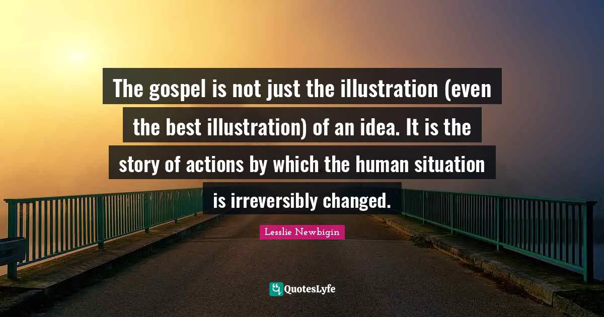 The gospel is not just the illustration (even the best illustration) of an idea. It is the story of actions by which the human situation is irreversibly changed.