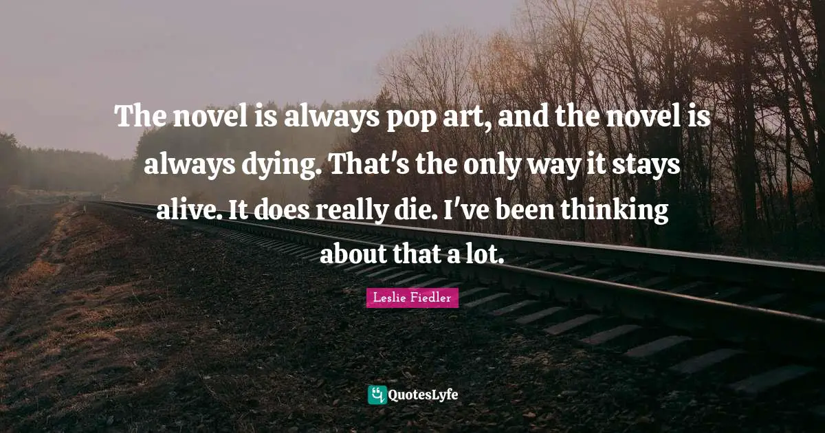 The novel is always pop art, and the novel is always dying. That's the only way it stays alive. It does really die. I've been thinking about that a lot.