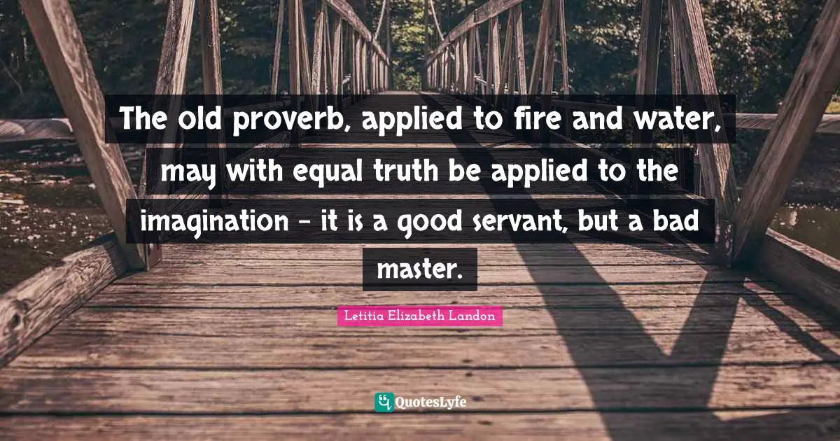 Proverb Quotes: "The old proverb, applied to fire and water, may with equal truth be applied to the imagination - it is a good servant, but a bad master."