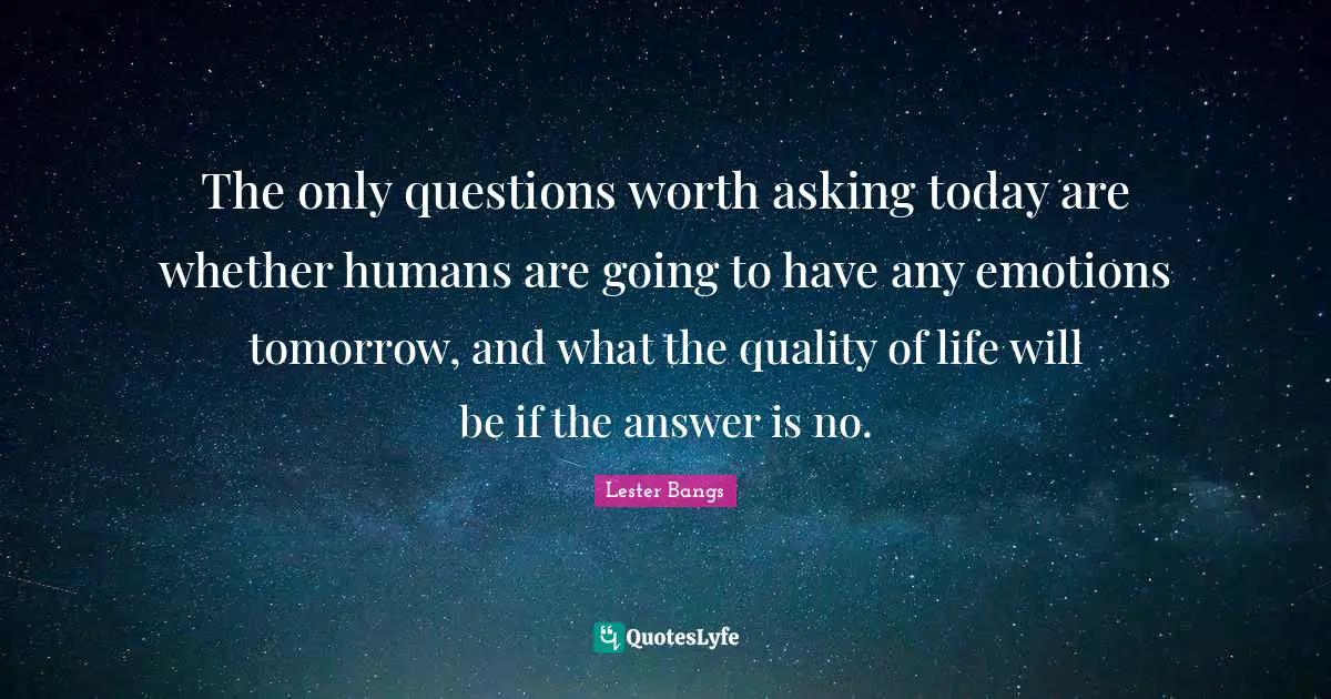 The only questions worth asking today are whether humans are going to have any emotions tomorrow, and what the quality of life will be if the answer is no.