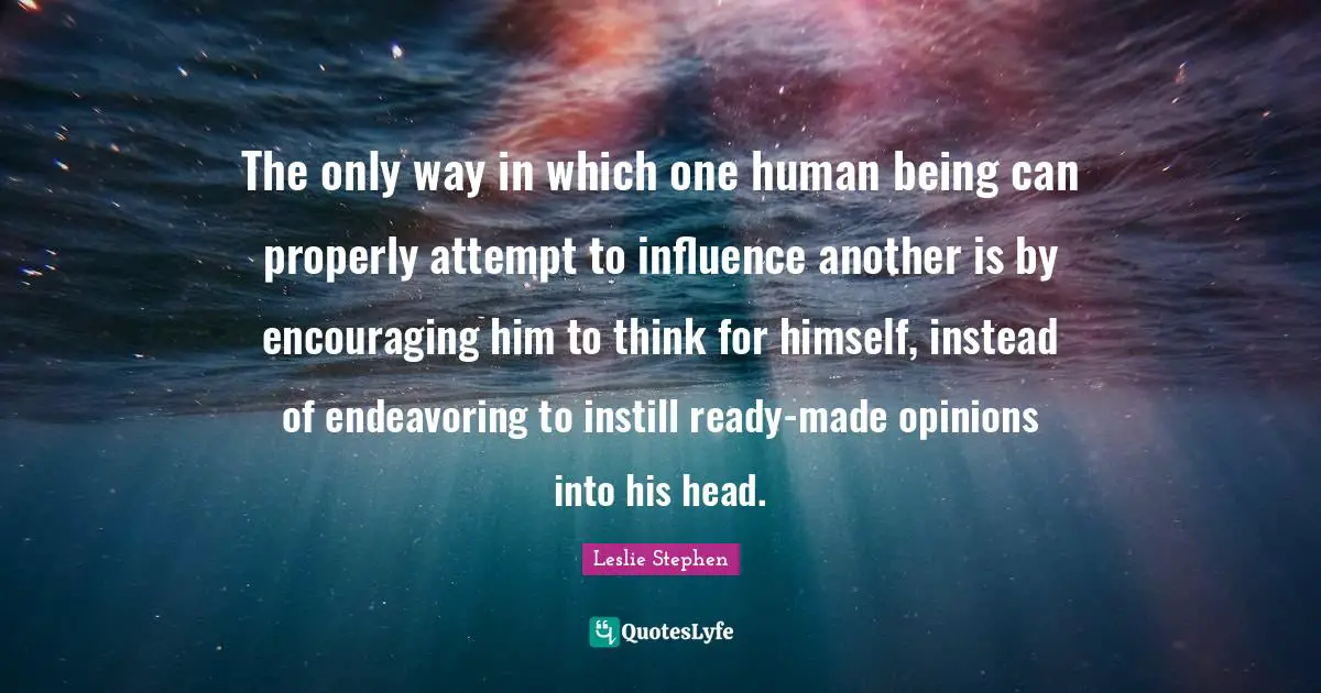 The only way in which one human being can properly attempt to influence another is by encouraging him to think for himself, instead of endeavoring to instill ready-made opinions into his head.