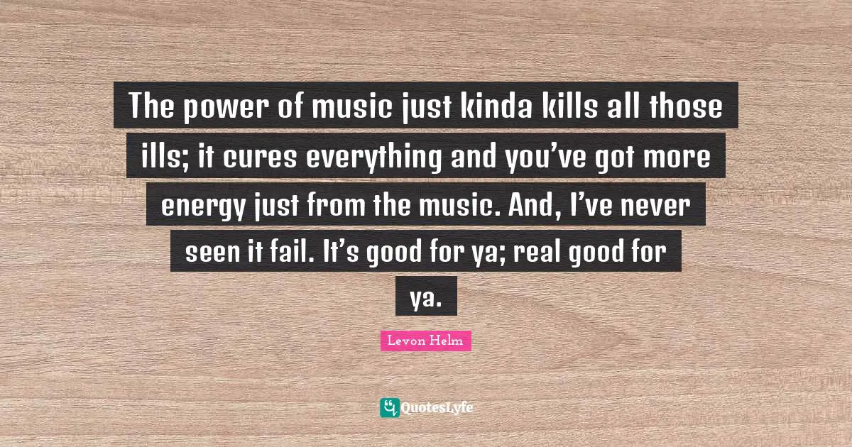 The power of music just kinda kills all those ills; it cures everything and you’ve got more energy just from the music. And, I’ve never seen it fail. It’s good for ya; real good for ya.