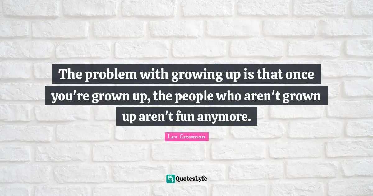 The problem with growing up is that once you're grown up, the people who aren't grown up aren't fun anymore.