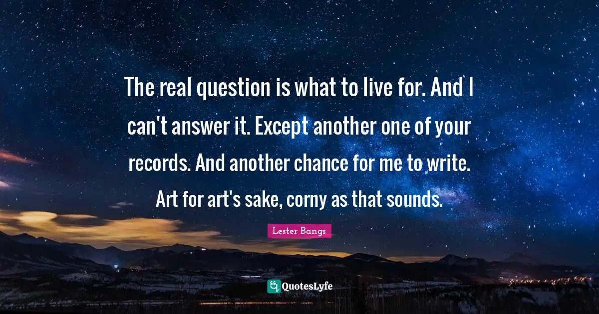 The real question is what to live for. And I can't answer it. Except another one of your records. And another chance for me to write. Art for art's sake, corny as that sounds.