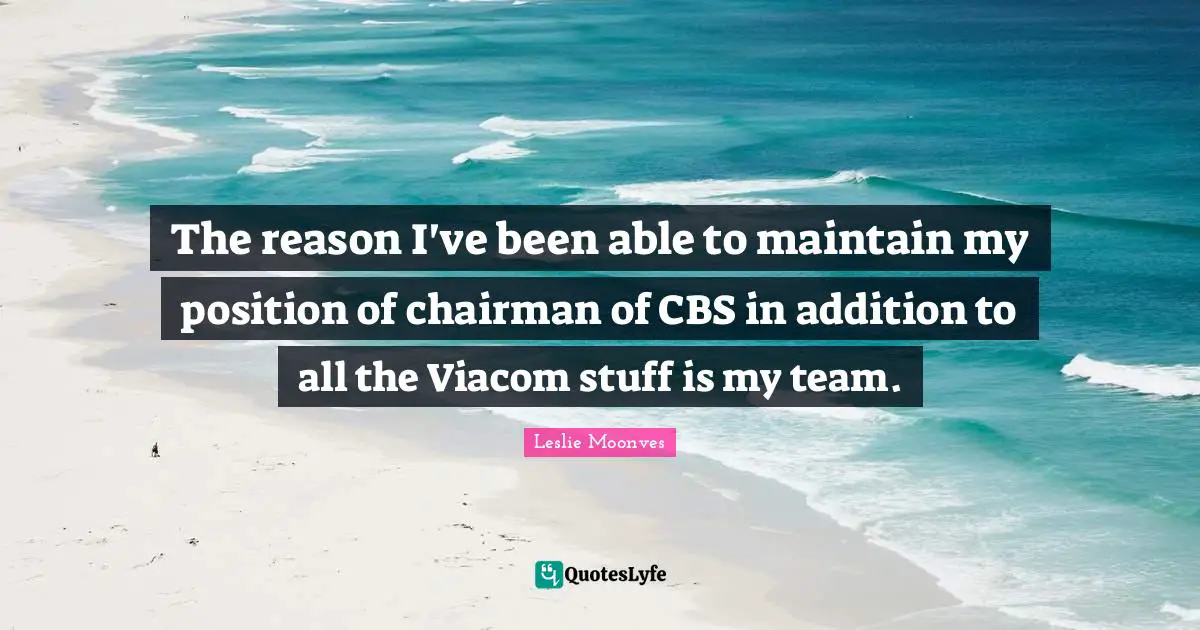 The reason I've been able to maintain my position of chairman of CBS in addition to all the Viacom stuff is my team.