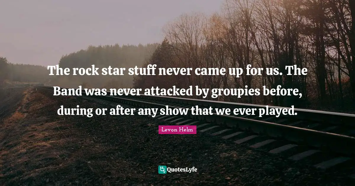 The rock star stuff never came up for us. The Band was never attacked by groupies before, during or after any show that we ever played.