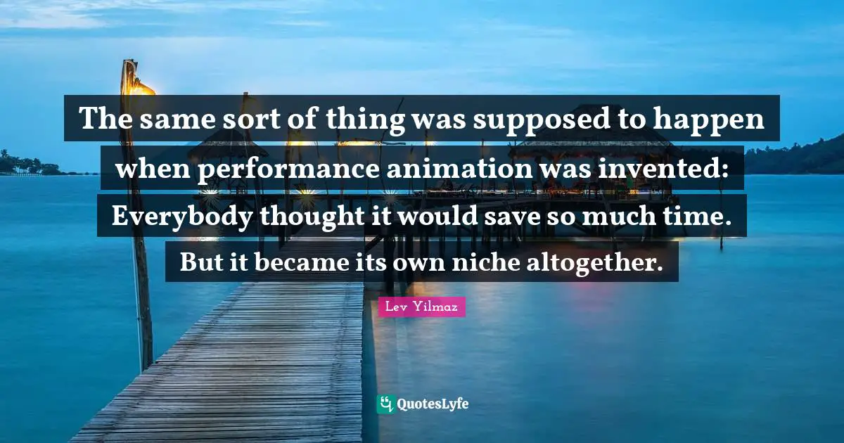 The same sort of thing was supposed to happen when performance animation was invented: Everybody thought it would save so much time. But it became its own niche altogether.