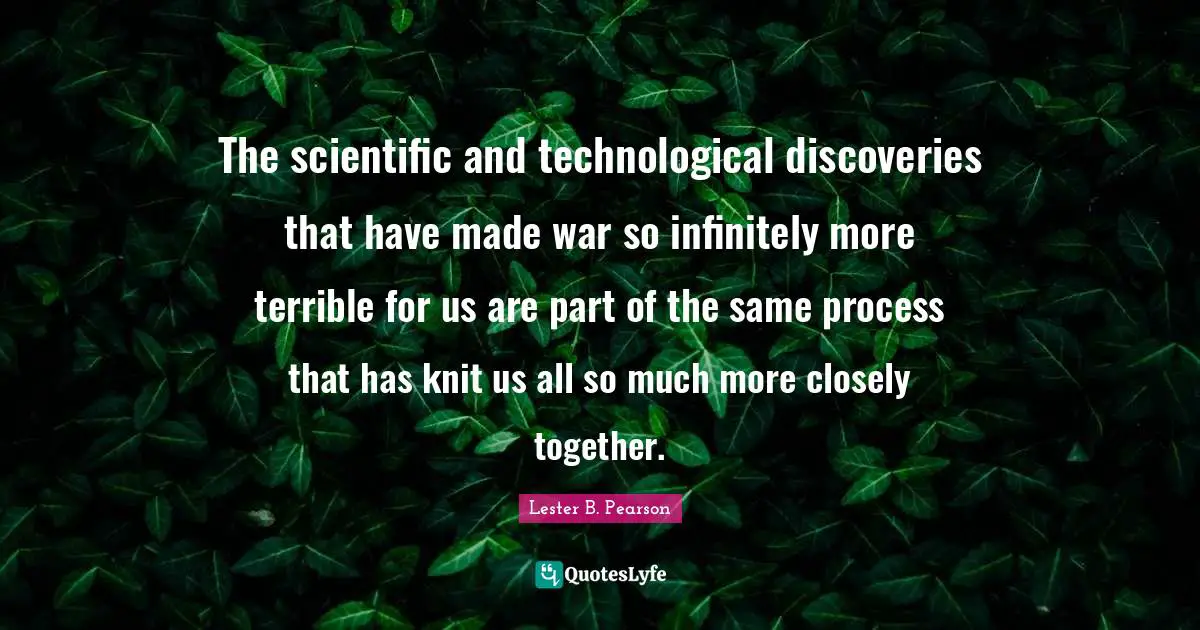 The scientific and technological discoveries that have made war so infinitely more terrible for us are part of the same process that has knit us all so much more closely together.