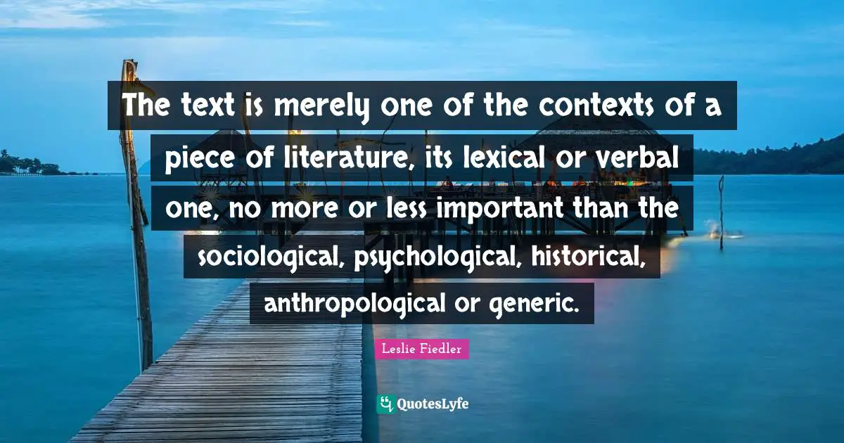 The text is merely one of the contexts of a piece of literature, its lexical or verbal one, no more or less important than the sociological, psychological, historical, anthropological or generic.