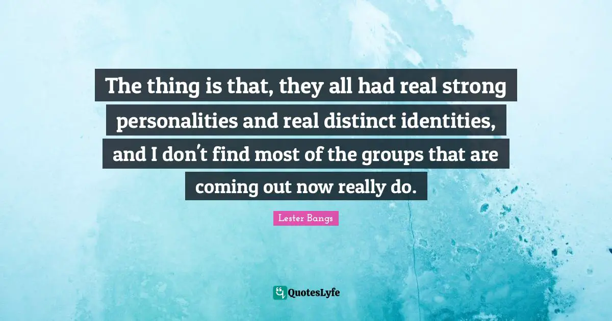 The thing is that, they all had real strong personalities and real distinct identities, and I don't find most of the groups that are coming out now really do.