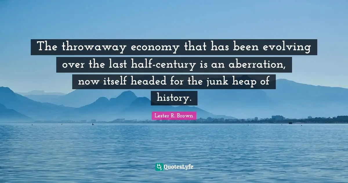 Lester R. Brown Quotes: "The throwaway economy that has been evolving over the last half-century is an aberration, now itself headed for the junk heap of history."