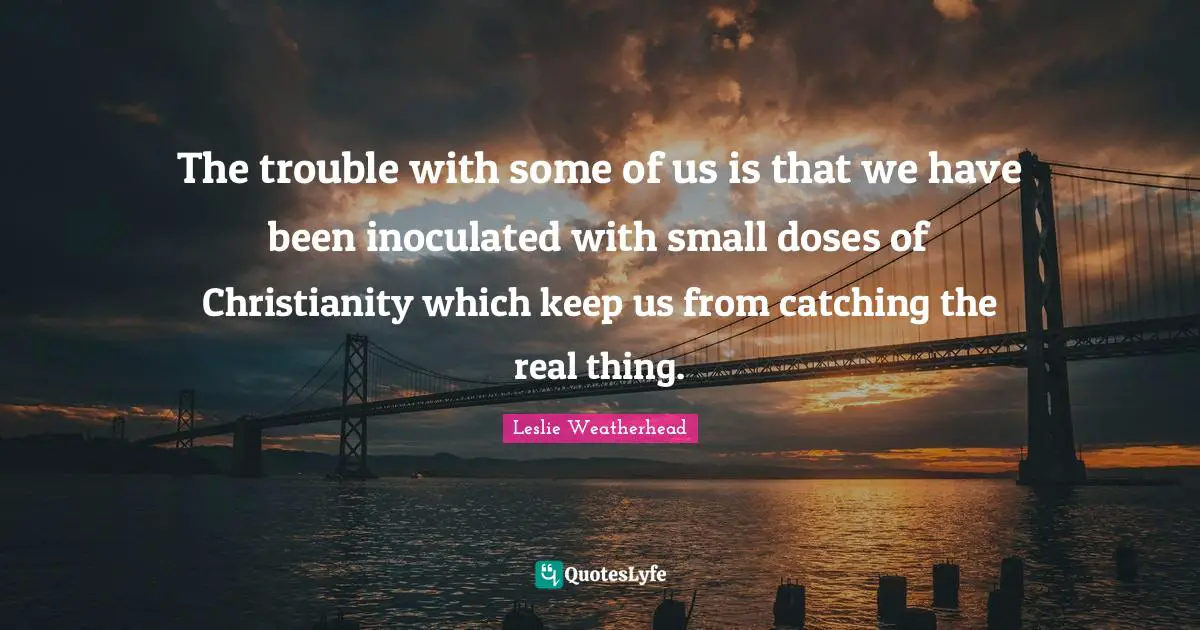 The trouble with some of us is that we have been inoculated with small doses of Christianity which keep us from catching the real thing.